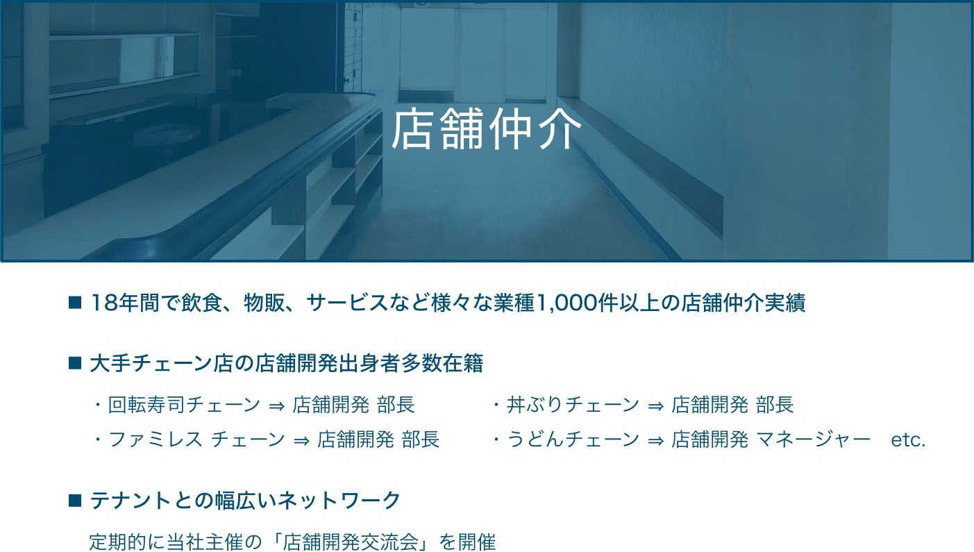 店舗仲介  ・18年間で飲食、物販、サービスなど様々な業種1,000件以上の店舗仲介実績  ・大手チェーン店の店舗開発出身者多数在籍 ・回転寿司チェーン ⇒ 店舗開発 部長・ファミレス チェーン ⇒ 店舗開発 部長・丼ぶりチェーン ⇒ 店舗開発 部長・うどんチェーン ⇒ 店舗開発 マネージャー　etc.  ・テナントとの幅広いネットワーク 定期的に当社主催の「店舗開発交流会」を開催