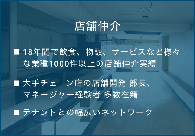 店舗仲介  ・18年間で飲食、物販、サービスなど様々な業種1,000件以上の店舗仲介実績  ・大手チェーン店の店舗開発出身者多数在籍 ・回転寿司チェーン ⇒ 店舗開発 部長・ファミレス チェーン ⇒ 店舗開発 部長・丼ぶりチェーン ⇒ 店舗開発 部長・うどんチェーン ⇒ 店舗開発 マネージャー　etc.  ・テナントとの幅広いネットワーク 定期的に当社主催の「店舗開発交流会」を開催