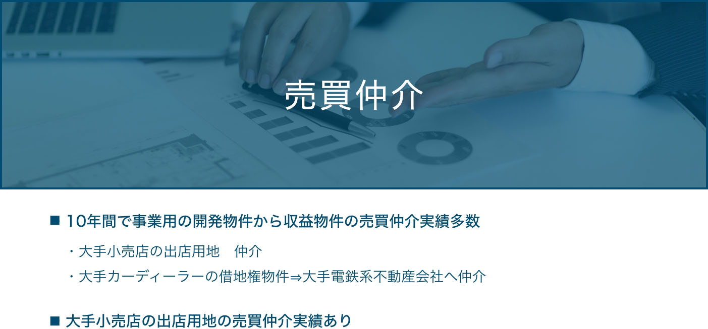 売買仲介  ・10年間で事業用の開発物件から収益物件の売買仲介実績多数 ・大手小売店の出店用地　仲介・大手カーディーラーの借地権物件⇒大手電鉄系不動産会社へ仲介  ・大手小売店の出店用地の売買仲介実績あり