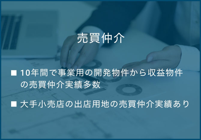 売買仲介  ・10年間で事業用の開発物件から収益物件の売買仲介実績多数 ・大手小売店の出店用地　仲介・大手カーディーラーの借地権物件⇒大手電鉄系不動産会社へ仲介  ・大手小売店の出店用地の売買仲介実績あり