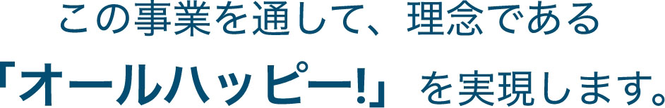 この事業を通して、理念である「オールハッピー!」を実現します。