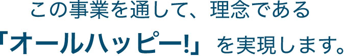 この事業を通して、理念である「オールハッピー!」を実現します。